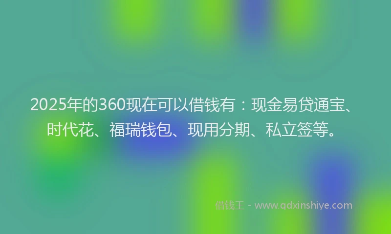 2025年的360现在可以借钱有：现金易贷通宝、时代花、福瑞钱包、现用分期、私立签等。