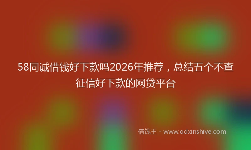 58同诚借钱好下款吗2026年推荐，总结五个不查征信好下款的网贷平台