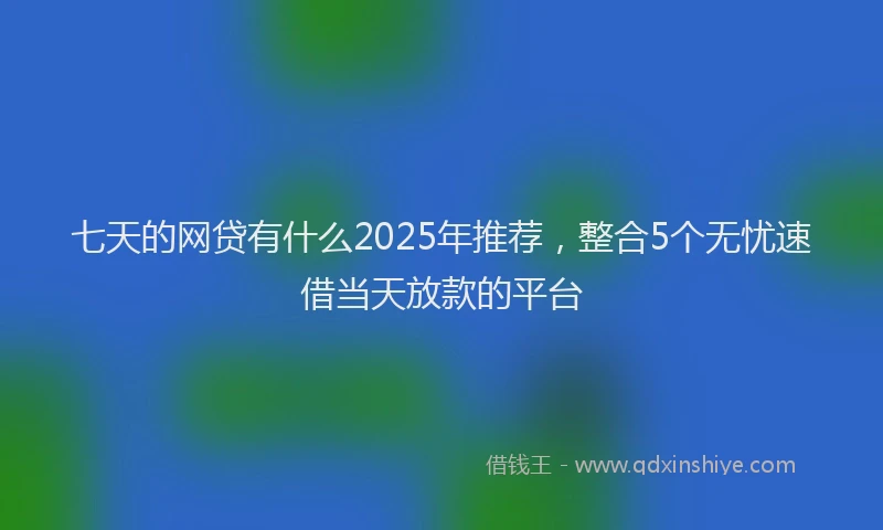 七天的网贷有什么2025年推荐，整合5个无忧速借当天放款的平台
