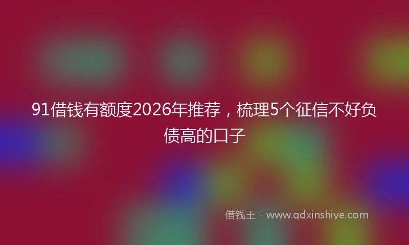 91借钱有额度2026年推荐,梳理5个征信不好负债高的口子
