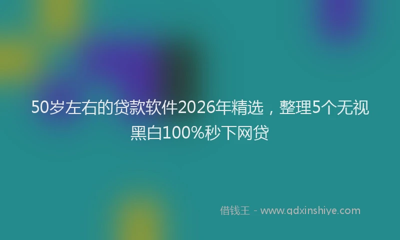 50岁左右的贷款软件2026年精选，整理5个无视黑白100%秒下网贷