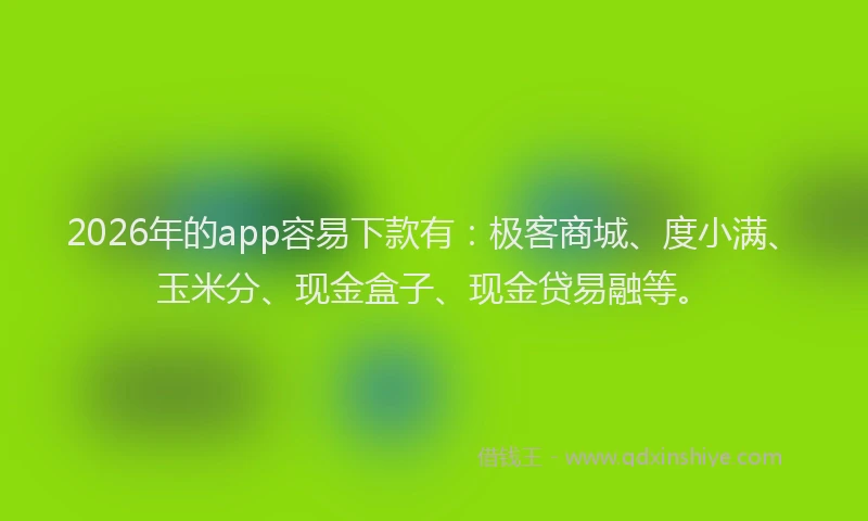 2026年的app容易下款有：极客商城、度小满、玉米分、现金盒子、现金贷易融等。