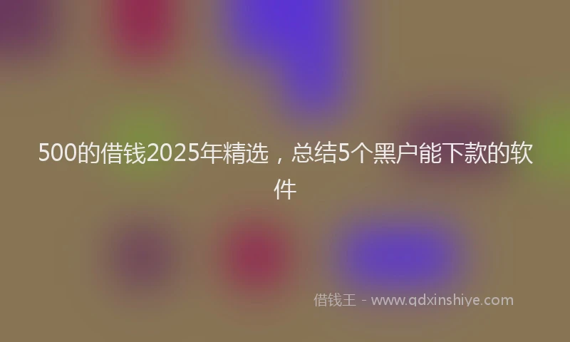 500的借钱2025年精选，总结5个黑户能下款的软件