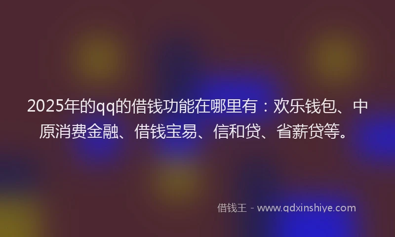 2025年的qq的借钱功能在哪里有：欢乐钱包、中原消费金融、借钱宝易、信和贷、省薪贷等。