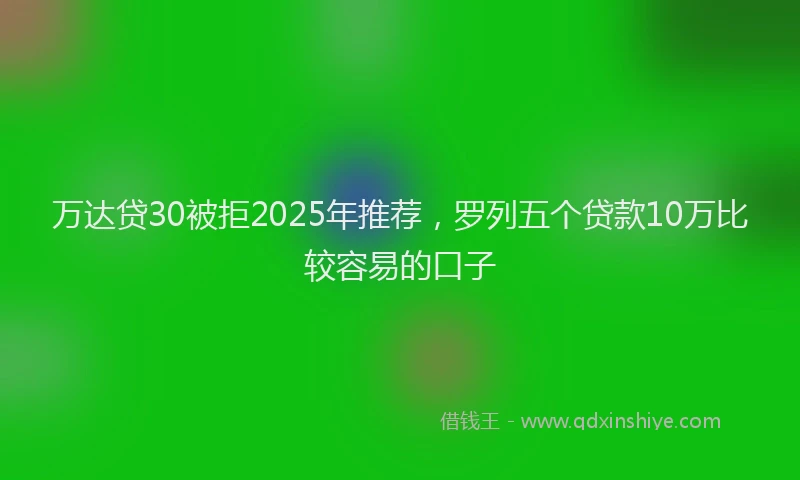 万达贷30被拒2025年推荐，罗列五个贷款10万比较容易的口子