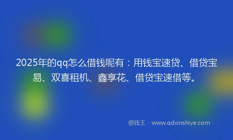 2025年的qq怎么借钱呢有：用钱宝速贷、借贷宝易、双喜租机、鑫享花、借贷宝速借等。