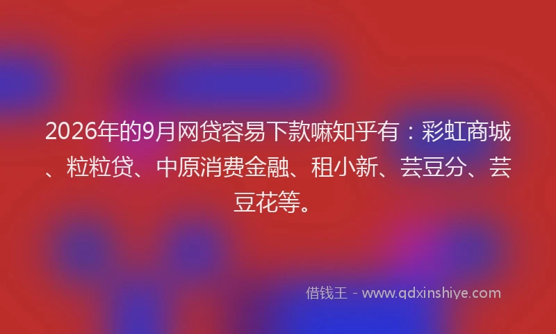 2026年的9月网贷容易下款嘛知乎有：彩虹商城、粒粒贷、中原消费金融、租小新、芸豆分、芸豆花等。
