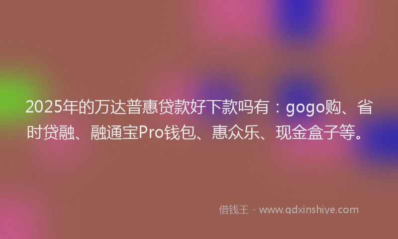 2025年的万达普惠贷款好下款吗有：gogo购、省时贷融、融通宝Pro钱包、惠众乐、现金盒子等。