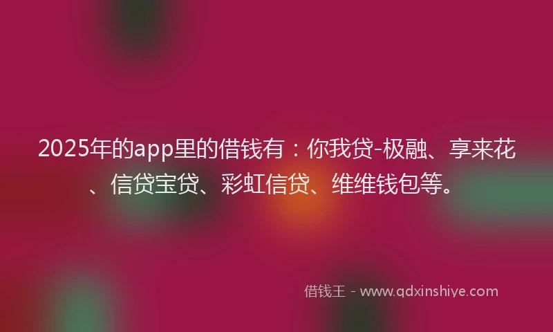 2025年的app里的借钱有：你我贷-极融、享来花、信贷宝贷、彩虹信贷、维维钱包等。