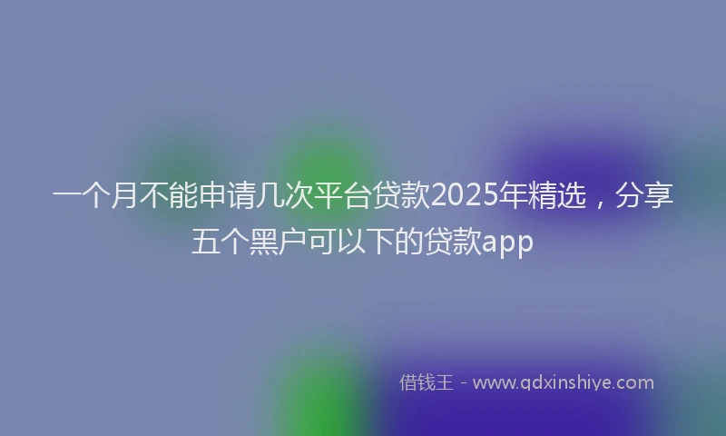 一个月不能申请几次平台贷款2025年精选,分享五个黑户可以下的贷款app