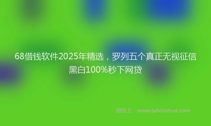 68借钱软件2025年精选,罗列五个真正无视征信黑白100%秒下网贷