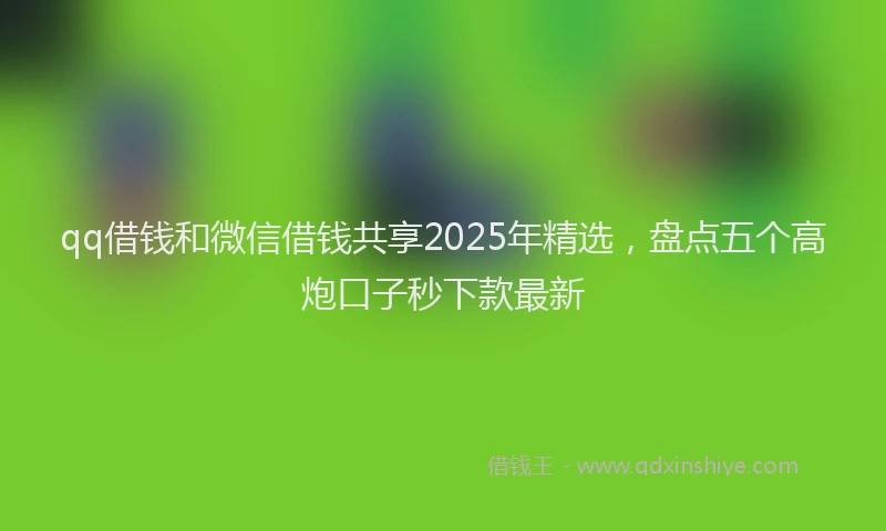 qq借钱和微信借钱共享2025年精选，盘点五个高炮口子秒下款最新