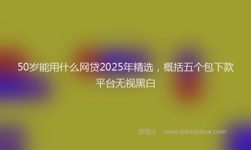 50岁能用什么网贷2025年精选，概括五个包下款平台无视黑白