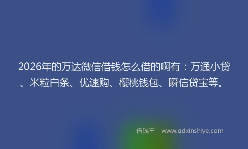 2026年的万达微信借钱怎么借的啊有：万通小贷、米粒白条、优速购、樱桃钱包、瞬信贷宝等。