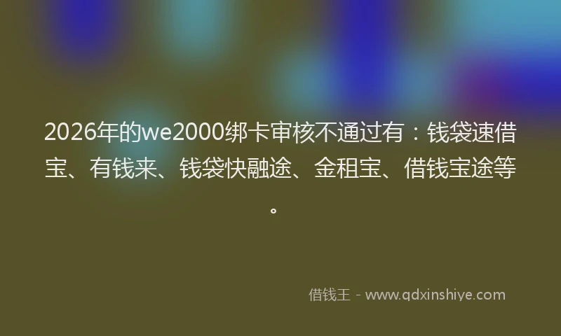 2026年的we2000绑卡审核不通过有：钱袋速借宝、有钱来、钱袋快融途、金租宝、借钱宝途等。