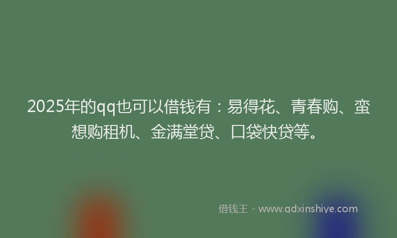 2025年的qq也可以借钱有：易得花、青春购、蛮想购租机、金满堂贷、口袋快贷等。