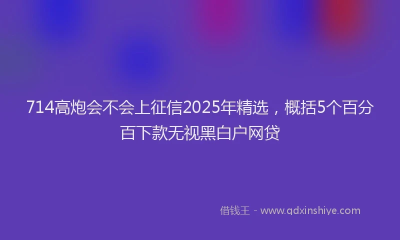 714高炮会不会上征信2025年精选，概括5个百分百下款无视黑白户网贷
