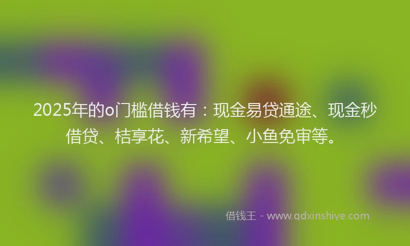2025年的o门槛借钱有：现金易贷通途、现金秒借贷、桔享花、新希望、小鱼免审等。