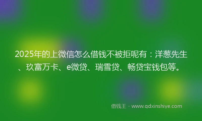 2025年的上微信怎么借钱不被拒呢有：洋葱先生、玖富万卡、e微贷、瑞雪贷、畅贷宝钱包等。