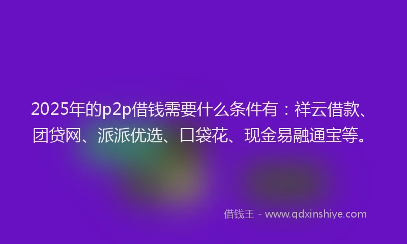 2025年的p2p借钱需要什么条件有：祥云借款、团贷网、派派优选、口袋花、现金易融通宝等。