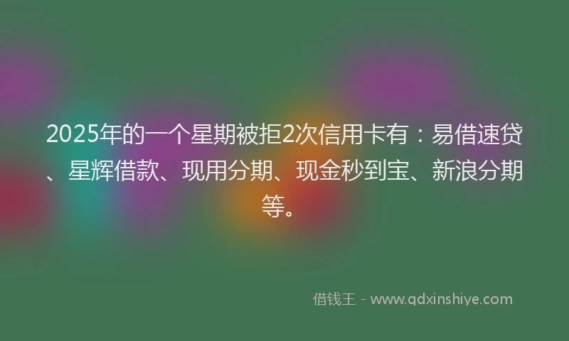 2025年的一个星期被拒2次信用卡有：易借速贷、星辉借款、现用分期、现金秒到宝、新浪分期等。