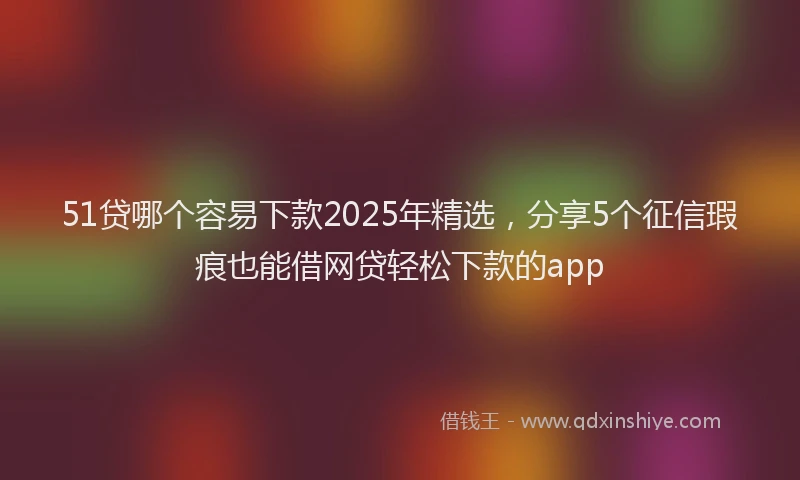 51贷哪个容易下款2025年精选，分享5个征信瑕疵也能借网贷轻松下款的app