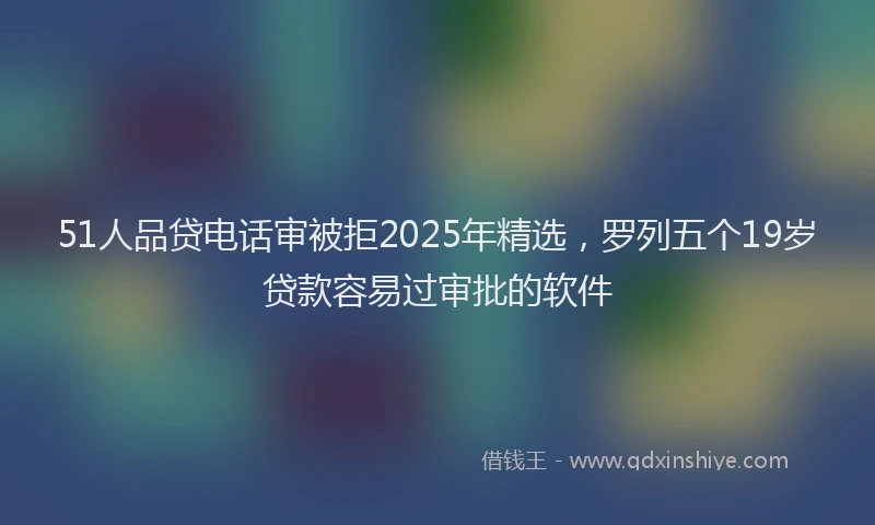 51人品贷电话审被拒2025年精选，罗列五个19岁贷款容易过审批的软件