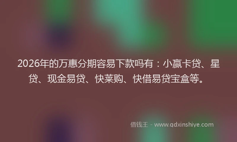 2026年的万惠分期容易下款吗有：小赢卡贷、星贷、现金易贷、快莱购、快借易贷宝盒等。