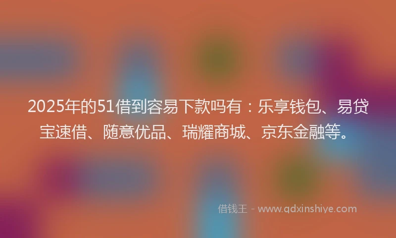 2025年的51借到容易下款吗有：乐享钱包、易贷宝速借、随意优品、瑞耀商城、京东金融等。