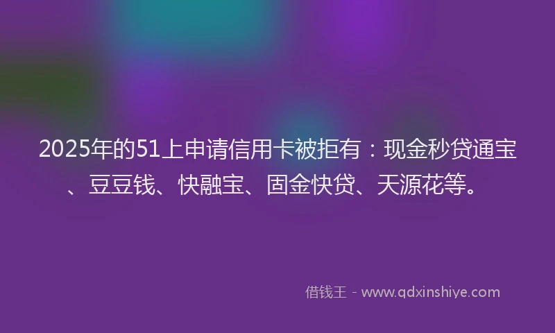 2025年的51上申请信用卡被拒有：现金秒贷通宝、豆豆钱、快融宝、固金快贷、天源花等。