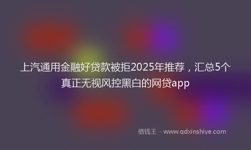 上汽通用金融好贷款被拒2025年推荐，汇总5个真正无视风控黑白的网贷app