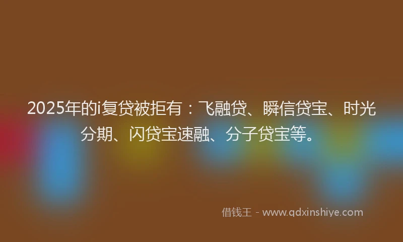 2025年的i复贷被拒有：飞融贷、瞬信贷宝、时光分期、闪贷宝速融、分子贷宝等。