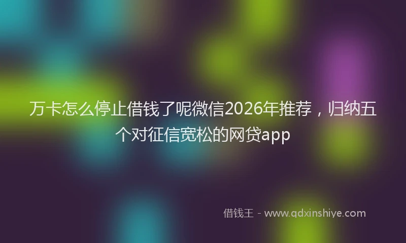万卡怎么停止借钱了呢微信2026年推荐,归纳五个对征信宽松的网贷app