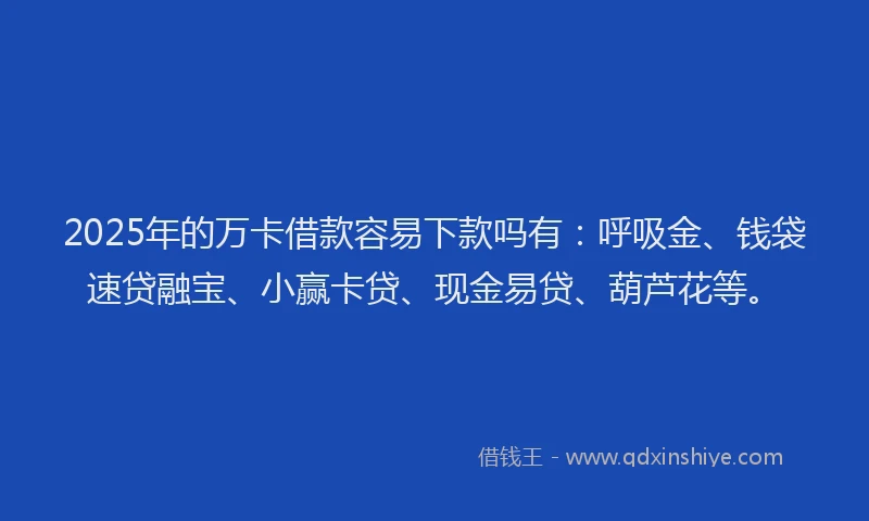 2025年的万卡借款容易下款吗有：呼吸金、钱袋速贷融宝、小赢卡贷、现金易贷、葫芦花等。