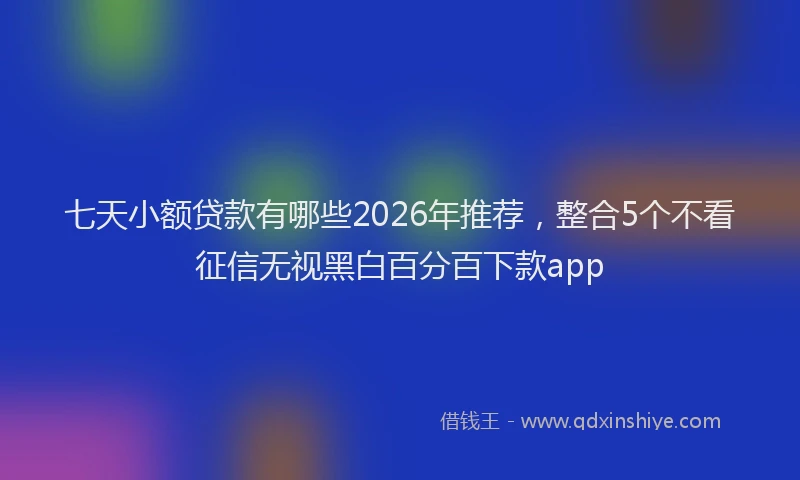 七天小额贷款有哪些2026年推荐，整合5个不看征信无视黑白百分百下款app