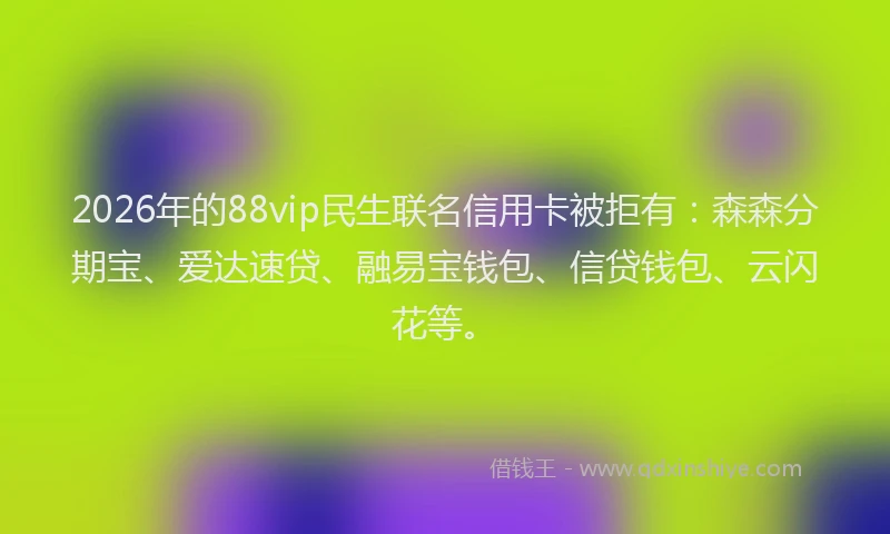 2026年的88vip民生联名信用卡被拒有：森森分期宝、爱达速贷、融易宝钱包、信贷钱包、云闪花等。
