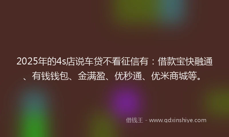2025年的4s店说车贷不看征信有：借款宝快融通、有钱钱包、金满盈、优秒通、优米商城等。