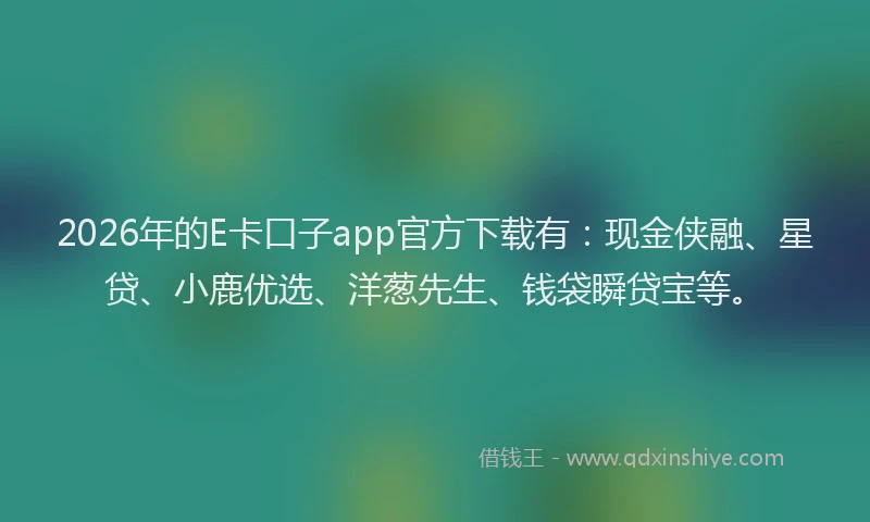 2026年的E卡口子app官方下载有：现金侠融、星贷、小鹿优选、洋葱先生、钱袋瞬贷宝等。