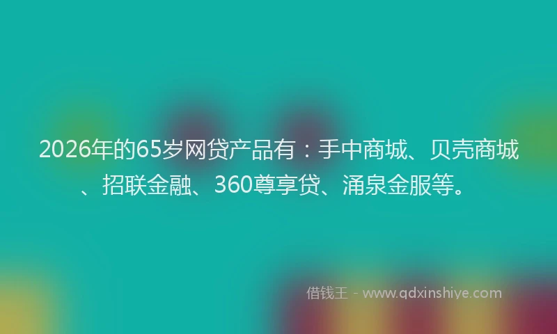 2026年的65岁网贷产品有：手中商城、贝壳商城、招联金融、360尊享贷、涌泉金服等。