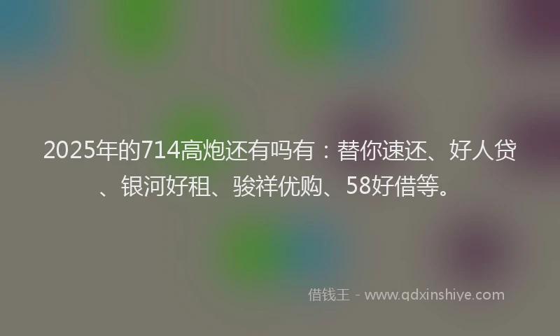 2025年的714高炮还有吗有：替你速还、好人贷、银河好租、骏祥优购、58好借等。