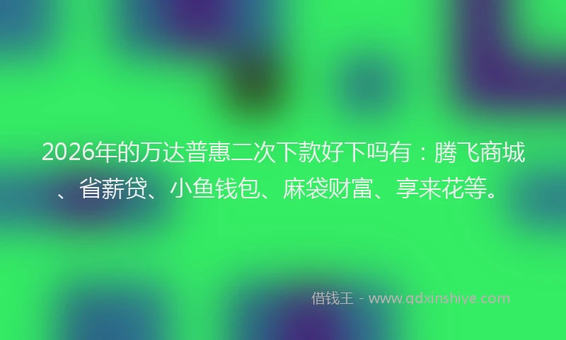 2026年的万达普惠二次下款好下吗有：腾飞商城、省薪贷、小鱼钱包、麻袋财富、享来花等。