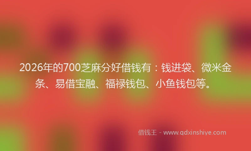 2026年的700芝麻分好借钱有：钱进袋、微米金条、易借宝融、福禄钱包、小鱼钱包等。