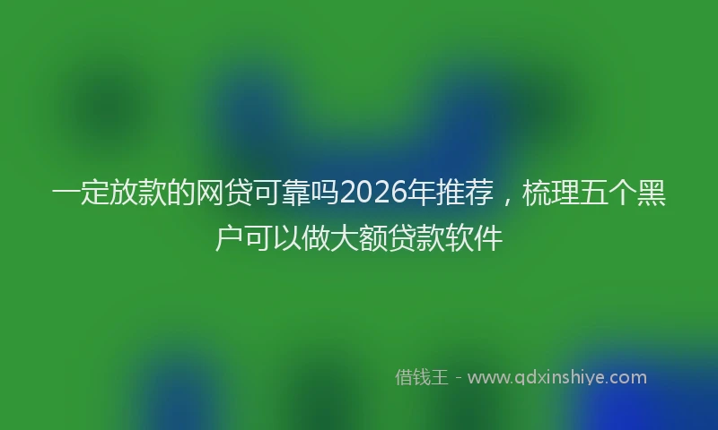 一定放款的网贷可靠吗2026年推荐，梳理五个黑户可以做大额贷款软件