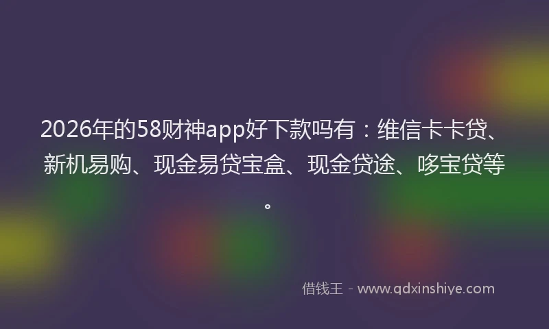 2026年的58财神app好下款吗有：维信卡卡贷、新机易购、现金易贷宝盒、现金贷途、哆宝贷等。