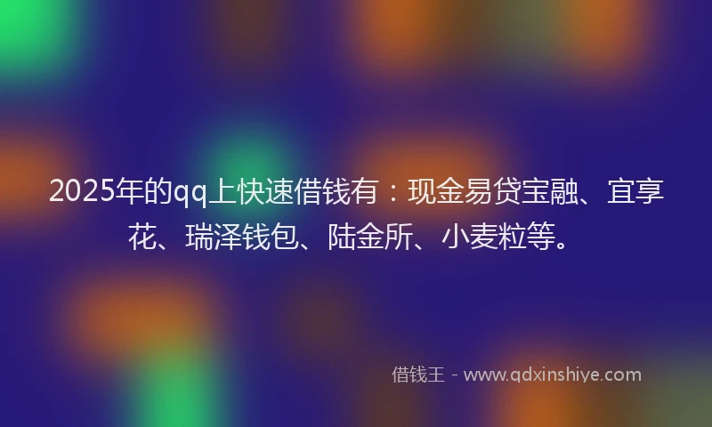 2025年的qq上快速借钱有：现金易贷宝融、宜享花、瑞泽钱包、陆金所、小麦粒等。