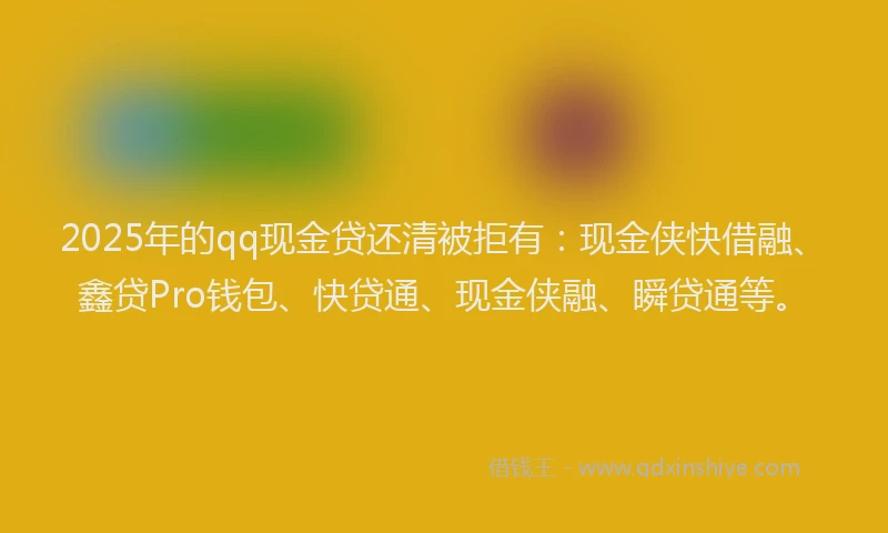 2025年的qq现金贷还清被拒有：现金侠快借融、鑫贷Pro钱包、快贷通、现金侠融、瞬贷通等。
