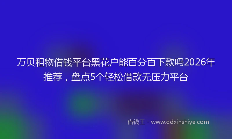 万贝租物借钱平台黑花户能百分百下款吗2026年推荐，盘点5个轻松借款无压力平台