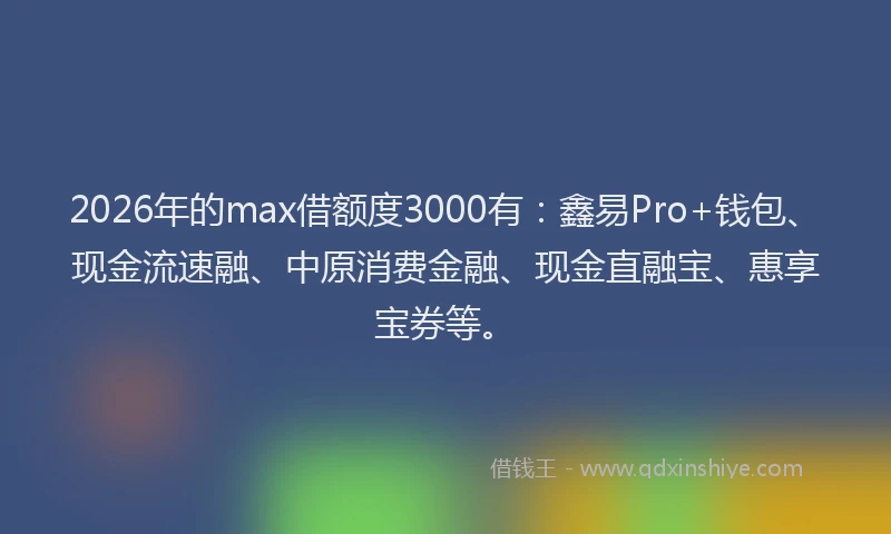 2026年的max借额度3000有：鑫易Pro+钱包、现金流速融、中原消费金融、现金直融宝、惠享宝券等。