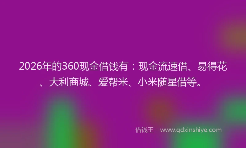 2026年的360现金借钱有：现金流速借、易得花、大利商城、爱帮米、小米随星借等。