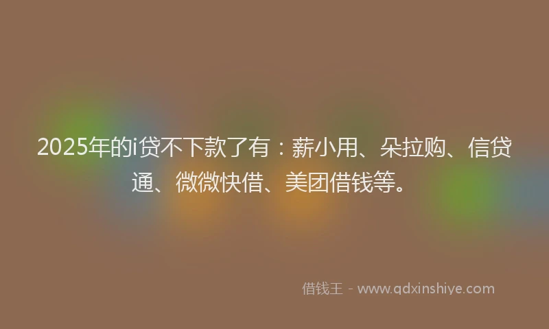 2025年的i贷不下款了有：薪小用、朵拉购、信贷通、微微快借、美团借钱等。